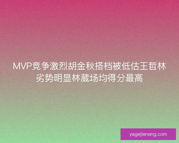 MVP竞争激烈胡金秋搭档被低估王哲林劣势明显林葳场均得分最高