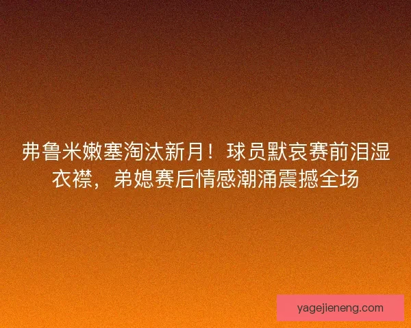 弗鲁米嫩塞淘汰新月!球员默哀赛前泪湿衣襟,弟媳赛后情感潮涌震撼全场 弗鲁米嫩塞淘汰新月!球员默哀赛前泪湿衣襟,弟媳赛后情感潮涌震撼全场