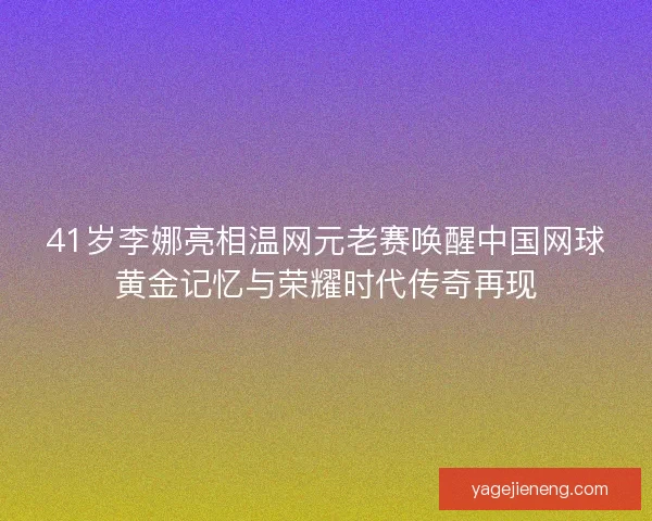 41岁李娜亮相温网元老赛唤醒中国网球黄金记忆与荣耀时代传奇再现