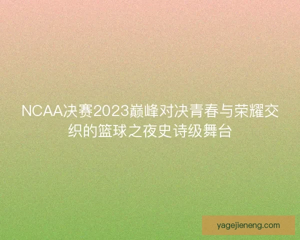 NCAA决赛2023巅峰对决青春与荣耀交织的篮球之夜史诗级舞台