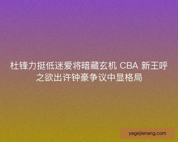 杜锋力挺低迷爱将暗藏玄机 CBA 新王呼之欲出许钟豪争议中显格局