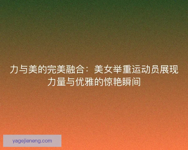 力与美的完美融合：美女举重运动员展现力量与优雅的惊艳瞬间