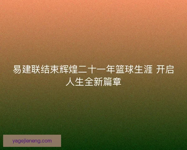 易建联结束辉煌二十一年篮球生涯 开启人生全新篇章