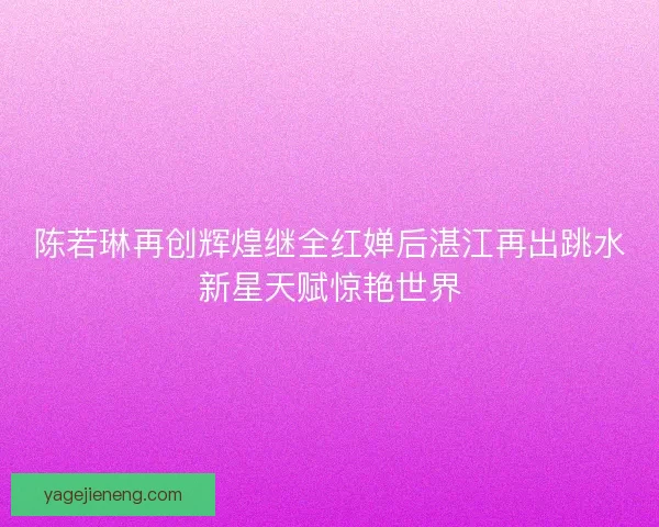 陈若琳再创辉煌继全红婵后湛江再出跳水新星天赋惊艳世界