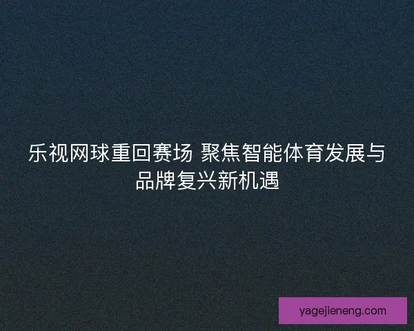 乐视网球重回赛场 聚焦智能体育发展与品牌复兴新机遇