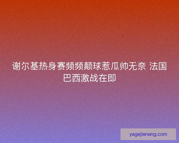 谢尔基热身赛频频颠球惹瓜帅无奈 法国巴西激战在即 谢尔基热身赛频频颠球惹瓜帅无奈 法国巴西激战在即