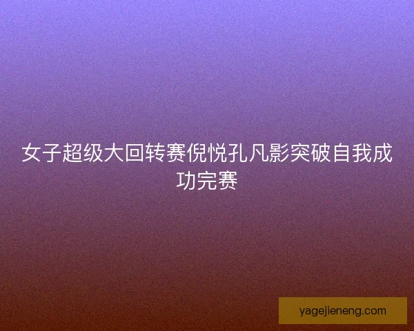 女子超级大回转赛倪悦孔凡影突破自我成功完赛 女子超级大回转赛倪悦孔凡影突破自我成功完赛