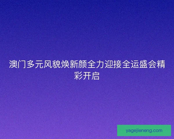 澳门多元风貌焕新颜全力迎接全运盛会精彩开启