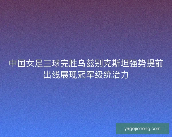 中国女足三球完胜乌兹别克斯坦强势提前出线展现冠军级统治力