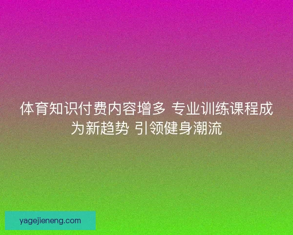 体育知识付费内容增多 专业训练课程成为新趋势 引领健身潮流 体育知识付费内容增多 专业训练课程成为新趋势 引领健身潮流