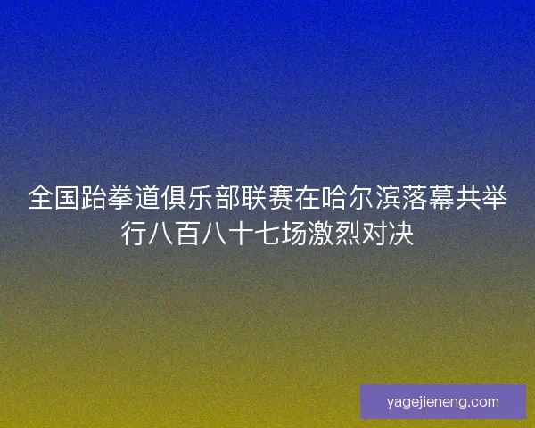 全国跆拳道俱乐部联赛在哈尔滨落幕共举行八百八十七场激烈对决