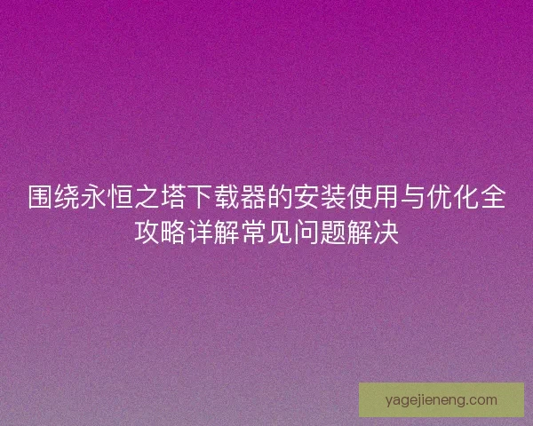 围绕永恒之塔下载器的安装使用与优化全攻略详解常见问题解决