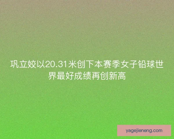 巩立姣以20.31米创下本赛季女子铅球世界最好成绩再创新高