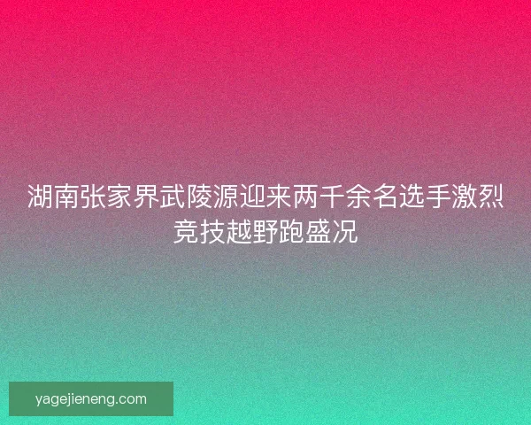 湖南张家界武陵源迎来两千余名选手激烈竞技越野跑盛况 湖南张家界武陵源迎来两千余名选手激烈竞技越野跑盛况