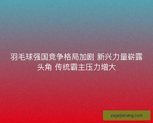 羽毛球强国竞争格局加剧 新兴力量崭露头角 传统霸主压力增大 羽毛球强国竞争格局加剧 新兴力量崭露头角 传统霸主压力增大