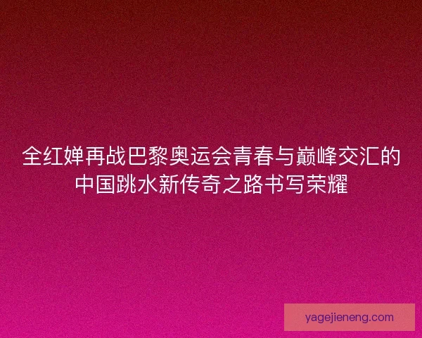 全红婵再战巴黎奥运会青春与巅峰交汇的中国跳水新传奇之路书写荣耀 全红婵再战巴黎奥运会青春与巅峰交汇的中国跳水新传奇之路书写荣耀