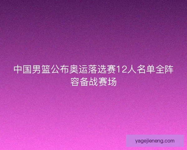 中国男篮公布奥运落选赛12人名单全阵容备战赛场