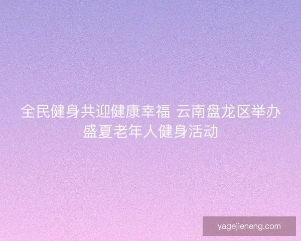 全民健身共迎健康幸福 云南盘龙区举办盛夏老年人健身活动