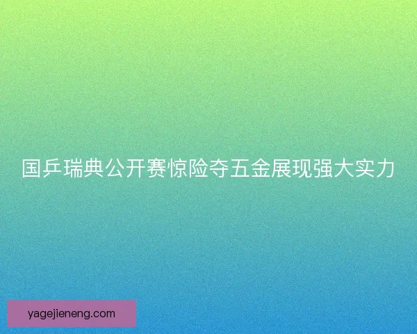 国乒瑞典公开赛惊险夺五金展现强大实力