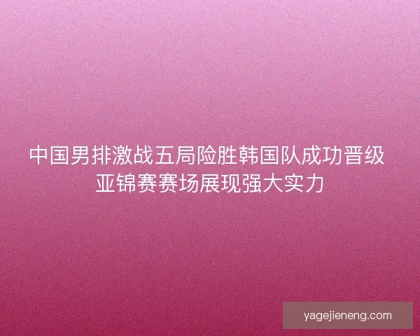 中国男排激战五局险胜韩国队成功晋级 亚锦赛赛场展现强大实力