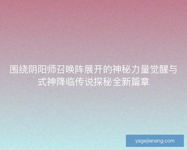 围绕阴阳师召唤阵展开的神秘力量觉醒与式神降临传说探秘全新篇章